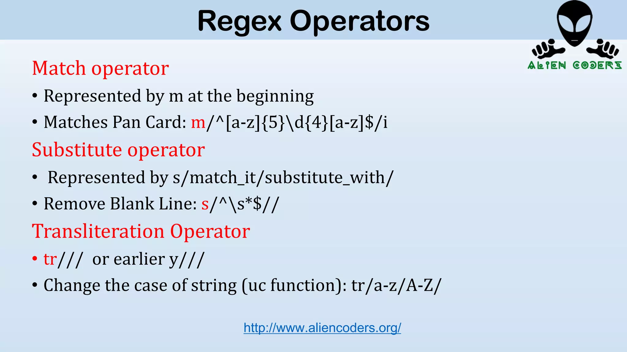 Match operator
• Represented by m at the beginning
• Matches Pan Card: m/^[a-z]{5}d{4}[a-z]$/i
Substitute operator
• Represented by s/match_it/substitute_with/
• Remove Blank Line: s/^s*$//
Transliteration Operator
• tr/// or earlier y///
• Change the case of string (uc function): tr/a-z/A-Z/
http://www.aliencoders.org/
Regex Operators
 