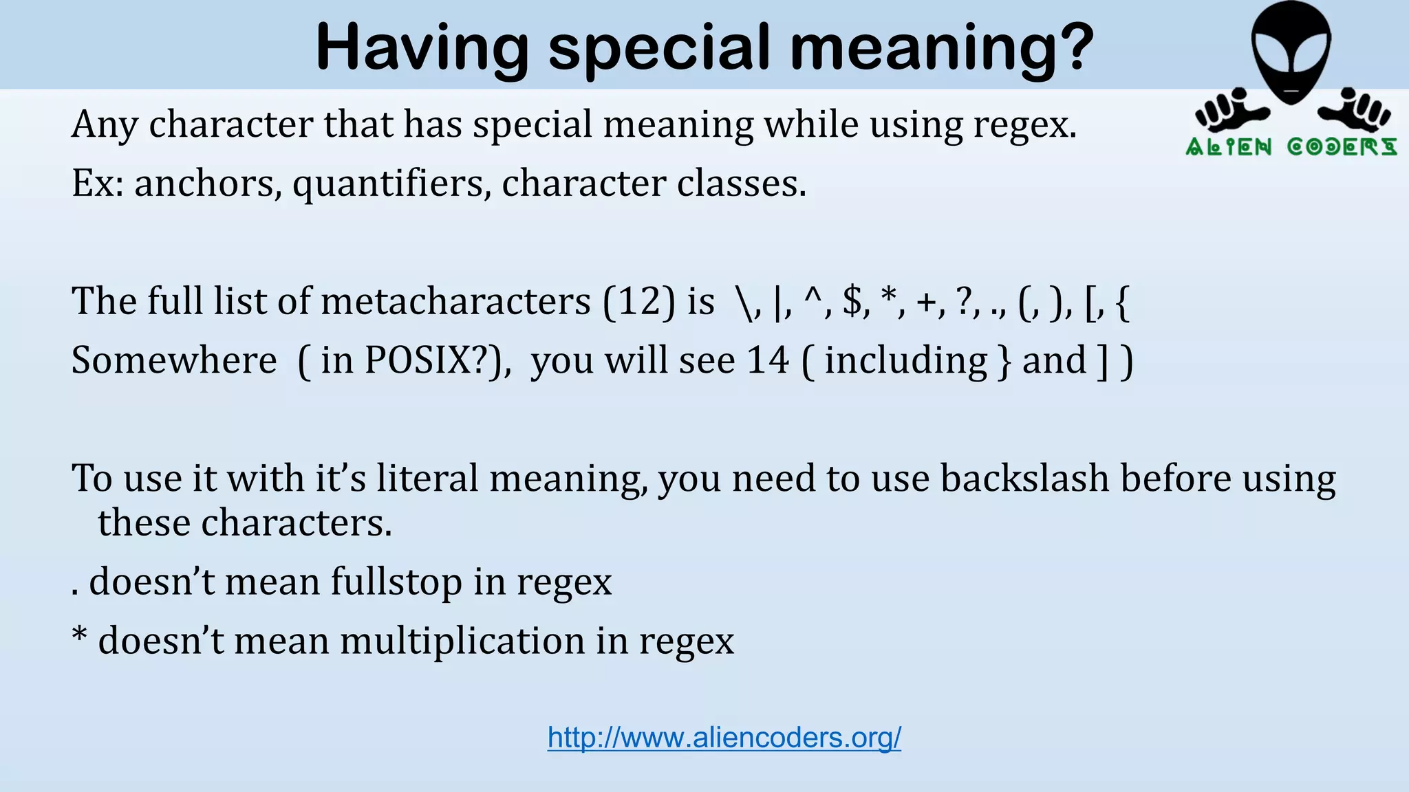 Any character that has special meaning while using regex.
Ex: anchors, quantifiers, character classes.
The full list of metacharacters (12) is , |, ^, $, *, +, ?, ., (, ), [, {
Somewhere ( in POSIX?), you will see 14 ( including } and ] )
To use it with it’s literal meaning, you need to use backslash before using
these characters.
. doesn’t mean fullstop in regex
* doesn’t mean multiplication in regex
http://www.aliencoders.org/
Having special meaning?
 