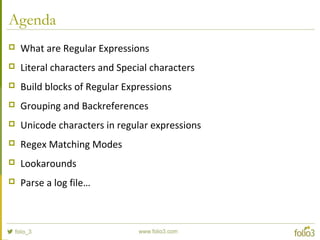 Agenda
 What are Regular Expressions
 Literal characters and Special characters
 Build blocks of Regular Expressions
 Grouping and Backreferences
 Unicode characters in regular expressions
 Regex Matching Modes
 Lookarounds
 Parse a log file…
 