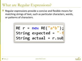 What are Regular Expressions?
 Regular expressions provide a concise and flexible means for
matching strings of text, such as particular characters, words,
or patterns of characters.
 