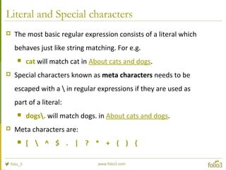 Literal and Special characters
 The most basic regular expression consists of a literal which
behaves just like string matching. For e.g.
 cat will match cat in About cats and dogs.
 Special characters known as meta characters needs to be
escaped with a  in regular expressions if they are used as
part of a literal:
 dogs. will match dogs. in About cats and dogs.
 Meta characters are:
 [  ^ $ . | ? * + ( ) {
 