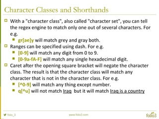 Character Classes and Shorthands
 With a "character class", also called "character set", you can tell
the regex engine to match only one out of several characters. For
e.g.
 gr[ae]y will match grey and gray both.
 Ranges can be specified using dash. For e.g.
 [0-9] will match any digit from 0 to 9.
 [0-9a-fA-F] will match any single hexadecimal digit.
 Caret after the opening square bracket will negate the character
class. The result is that the character class will match any
character that is not in the character class. For e.g.
 [^0-9] will match any thing except number.
 q[^u] will not match Iraq but it will match Iraq is a country
 