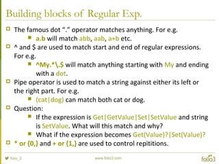 Building blocks of Regular Exp.
 The famous dot “.” operator matches anything. For e.g.
 a.b will match abb, aab, a+b etc.
 ^ and $ are used to match start and end of regular expressions.
For e.g.
 ^My.*.$ will match anything starting with My and ending
with a dot.
 Pipe operator is used to match a string against either its left or
the right part. For e.g.
 (cat|dog) can match both cat or dog.
 Question:
 If the expression is Get|GetValue|Set|SetValue and string
is SetValue. What will this match and why?
 What if the expression becomes Get(Value)?|Set(Value)?
 * or {0,} and + or {1,} are used to control repititions.
 