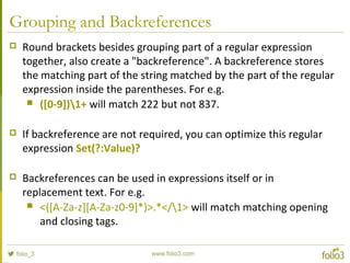 Grouping and Backreferences
 Round brackets besides grouping part of a regular expression
together, also create a "backreference". A backreference stores
the matching part of the string matched by the part of the regular
expression inside the parentheses. For e.g.
 ([0-9])1+ will match 222 but not 837.
 If backreference are not required, you can optimize this regular
expression Set(?:Value)?
 Backreferences can be used in expressions itself or in
replacement text. For e.g.
 <([A-Za-z][A-Za-z0-9]*)>.*</1> will match matching opening
and closing tags.
 