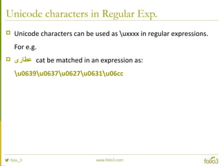 Unicode characters in Regular Exp.
 Unicode characters can be used as uxxxx in regular expressions.
For e.g.
 ‫عطاری‬ cat be matched in an expression as:
u0639u0637u0627u0631u06cc
 
