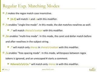Regular Exp. Matching Modes
 /i makes the regex match case insensitive.
 [A-Z] will match A and a with this modifier.
 /s enables "single-line mode". In this mode, the dot matches newlines as well.
 .* will match sherazrnattari with this modifier.
 /m enables "multi-line mode". In this mode, the caret and dollar match before
and after newlines in the subject string.
 .* will match only sheraz in sherazrnattari with this modifier.
 /x enables "free-spacing mode". In this mode, whitespace between regex
tokens is ignored, and an unescaped # starts a comment.
 #sherazrnrn.* will match only sheraz in with this modifier.
 