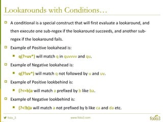 Lookarounds with Conditions…
 A conditional is a special construct that will first evaluate a lookaround, and
then execute one sub-regex if the lookaround succeeds, and another sub-
regex if the lookaround fails.
 Example of Positive lookahead is:
 q(?=uv*) will match q in quvvvv and qu.
 Example of Negative lookahead is:
 q(?!uv*) will match q not followed by u and uv.
 Example of Positive lookbehind is:
 (?<=b)a will match a prefixed by b like ba.
 Example of Negative lookbehind is:
 (?<!b)a will match a not prefixed by b like ca and da etc.
 