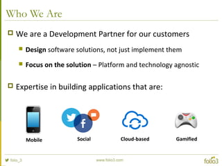 Who We Are
 We are a Development Partner for our customers
 Design software solutions, not just implement them
 Focus on the solution – Platform and technology agnostic
 Expertise in building applications that are:
Mobile Social Cloud-based Gamified
 