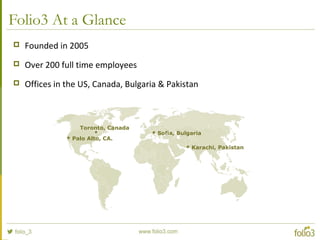 Folio3 At a Glance
 Founded in 2005
 Over 200 full time employees
 Offices in the US, Canada, Bulgaria & Pakistan
 Palo Alto, CA.
 Sofia, Bulgaria
 Karachi, Pakistan
Toronto, Canada
 