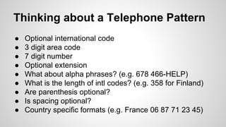 Thinking about a Telephone Pattern
●
●
●
●
●
●
●
●
●

Optional international code
3 digit area code
7 digit number
Optional extension
What about alpha phrases? (e.g. 678 466-HELP)
What is the length of intl codes? (e.g. 358 for Finland)
Are parenthesis optional?
Is spacing optional?
Country specific formats (e.g. France 06 87 71 23 45)

 