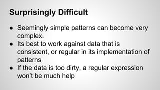 Surprisingly Difficult
● Seemingly simple patterns can become very
complex.
● Its best to work against data that is
consistent, or regular in its implementation of
patterns
● If the data is too dirty, a regular expression
won’t be much help

 