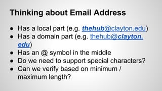 Thinking about Email Address
● Has a local part (e.g. thehub@clayton.edu)
● Has a domain part (e.g. thehub@clayton.
edu)
● Has an @ symbol in the middle
● Do we need to support special characters?
● Can we verify based on minimum /
maximum length?

 