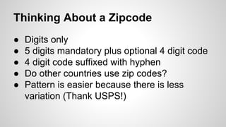 Thinking About a Zipcode
●
●
●
●
●

Digits only
5 digits mandatory plus optional 4 digit code
4 digit code suffixed with hyphen
Do other countries use zip codes?
Pattern is easier because there is less
variation (Thank USPS!)

 