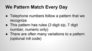 We Pattern Match Every Day
● Telephone numbers follow a pattern that we
recognize
● This pattern has rules (3 digit zip, 7 digit
number, numeric only)
● There are often many variations to a pattern
(optional intl code)

 