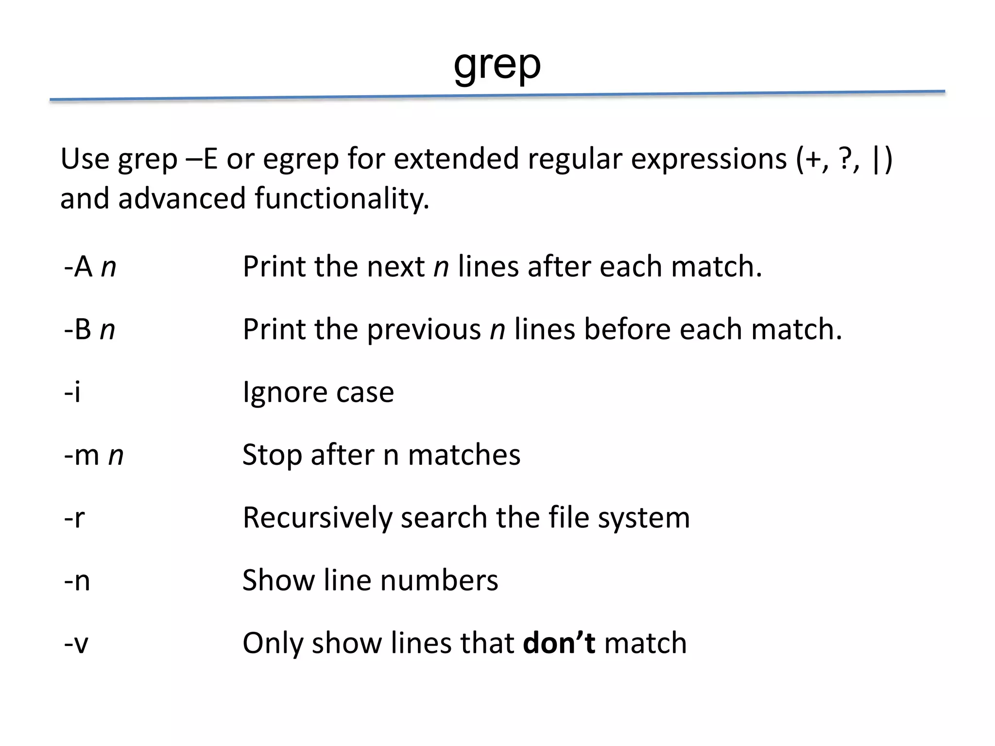 grep

Use grep –E or egrep for extended regular expressions (+, ?, |)
and advanced functionality.

-A n         Print the next n lines after each match.
-B n         Print the previous n lines before each match.
-i           Ignore case
-m n         Stop after n matches
-r           Recursively search the file system
-n           Show line numbers
-v           Only show lines that don’t match
 