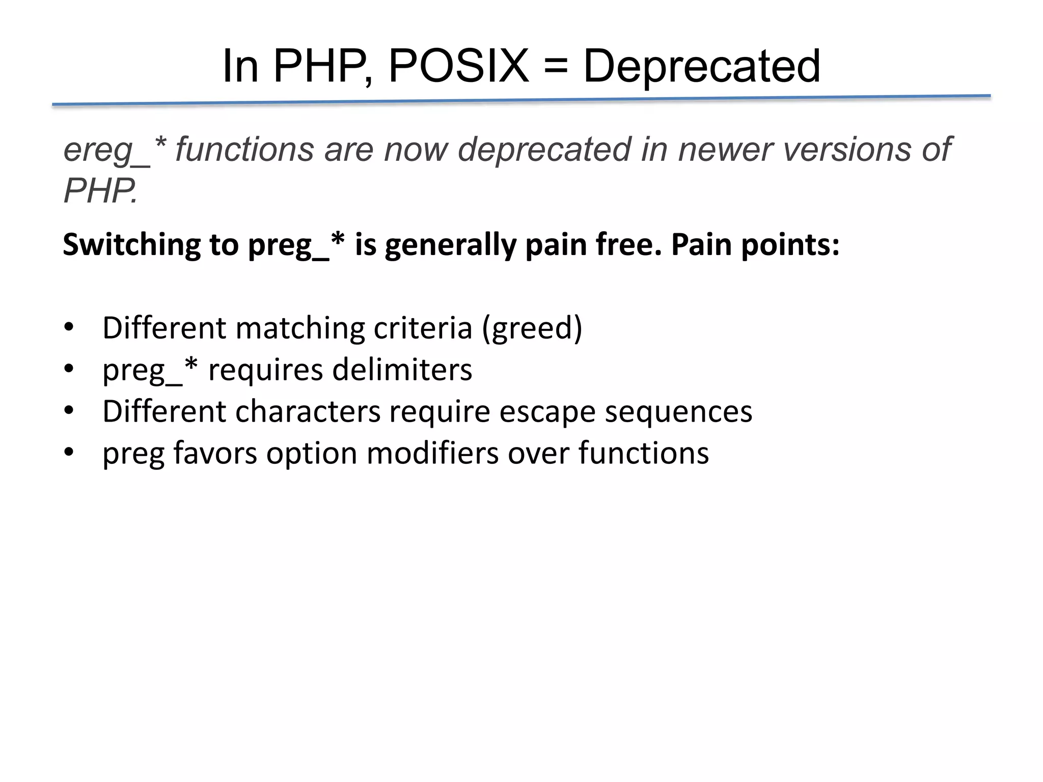 In PHP, POSIX = Deprecated
ereg_* functions are now deprecated in newer versions of
PHP.
Switching to preg_* is generally pain free. Pain points:

•   Different matching criteria (greed)
•   preg_* requires delimiters
•   Different characters require escape sequences
•   preg favors option modifiers over functions
 