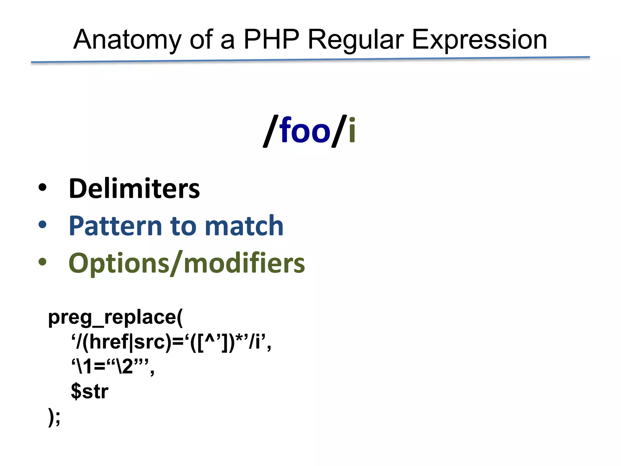 Anatomy of a PHP Regular Expression


                           /foo/i
• Delimiters
• Pattern to match
• Options/modifiers
preg_replace(
   „/(href|src)=„([^‟])*‟/i‟,
   „1=“2”‟,
   $str
);
 