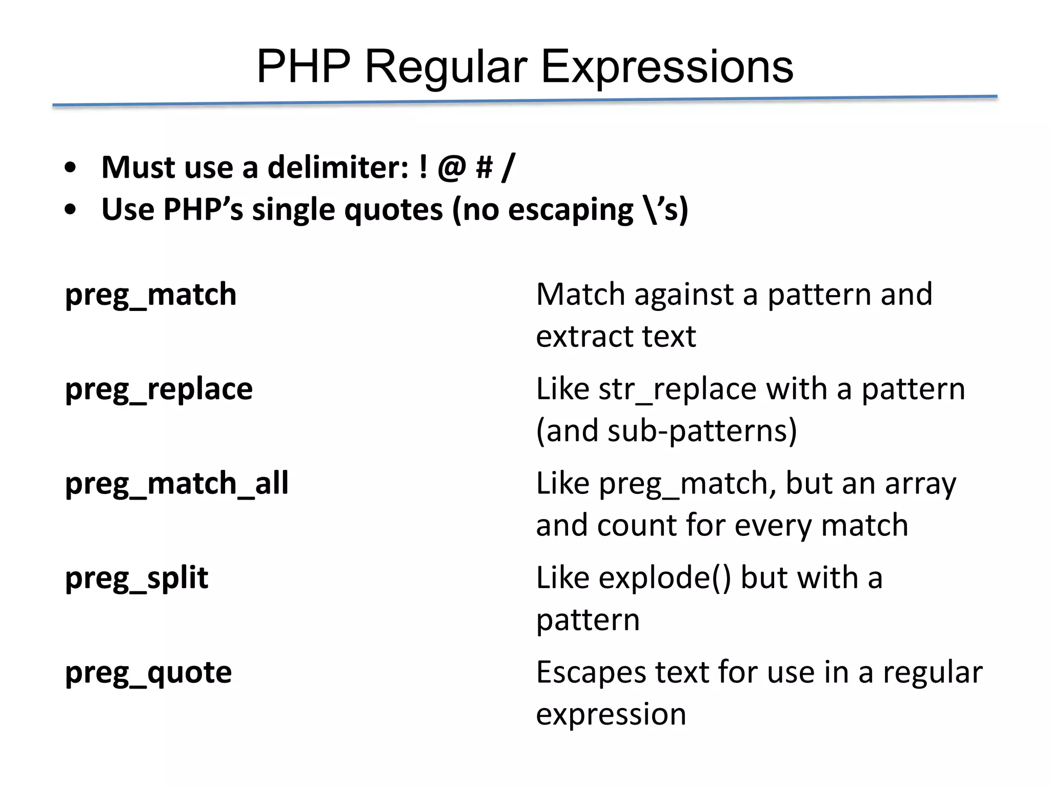 PHP Regular Expressions

• Must use a delimiter: ! @ # /
• Use PHP’s single quotes (no escaping ’s)

preg_match                      Match against a pattern and
                                extract text
preg_replace                    Like str_replace with a pattern
                                (and sub-patterns)
preg_match_all                  Like preg_match, but an array
                                and count for every match
preg_split                      Like explode() but with a
                                pattern
preg_quote                      Escapes text for use in a regular
                                expression
 