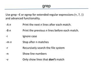 grep

Use grep –E or egrep for extended regular expressions (+, ?, |)
and advanced functionality.

-A n         Print the next n lines after each match.
-B n         Print the previous n lines before each match.
-i           Ignore case
-m n         Stop after n matches
-r           Recursively search the file system
-n           Show line numbers
-v           Only show lines that don’t match
 