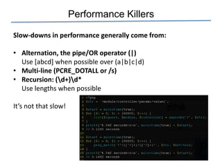 Performance Killers

Slow-downs in performance generally come from:

• Alternation, the pipe/OR operator (|)
  Use [abcd] when possible over (a|b|c|d)
• Multi-line (PCRE_DOTALL or /s)
• Recursion: (d+)d*
  Use lengths when possible

It’s not that slow!
 