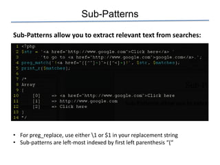 Sub-Patterns

Sub-Patterns allow you to extract relevant text from searches:




• For preg_replace, use either 1 or $1 in your replacement string
• Sub-patterns are left-most indexed by first left parenthesis “(“
 