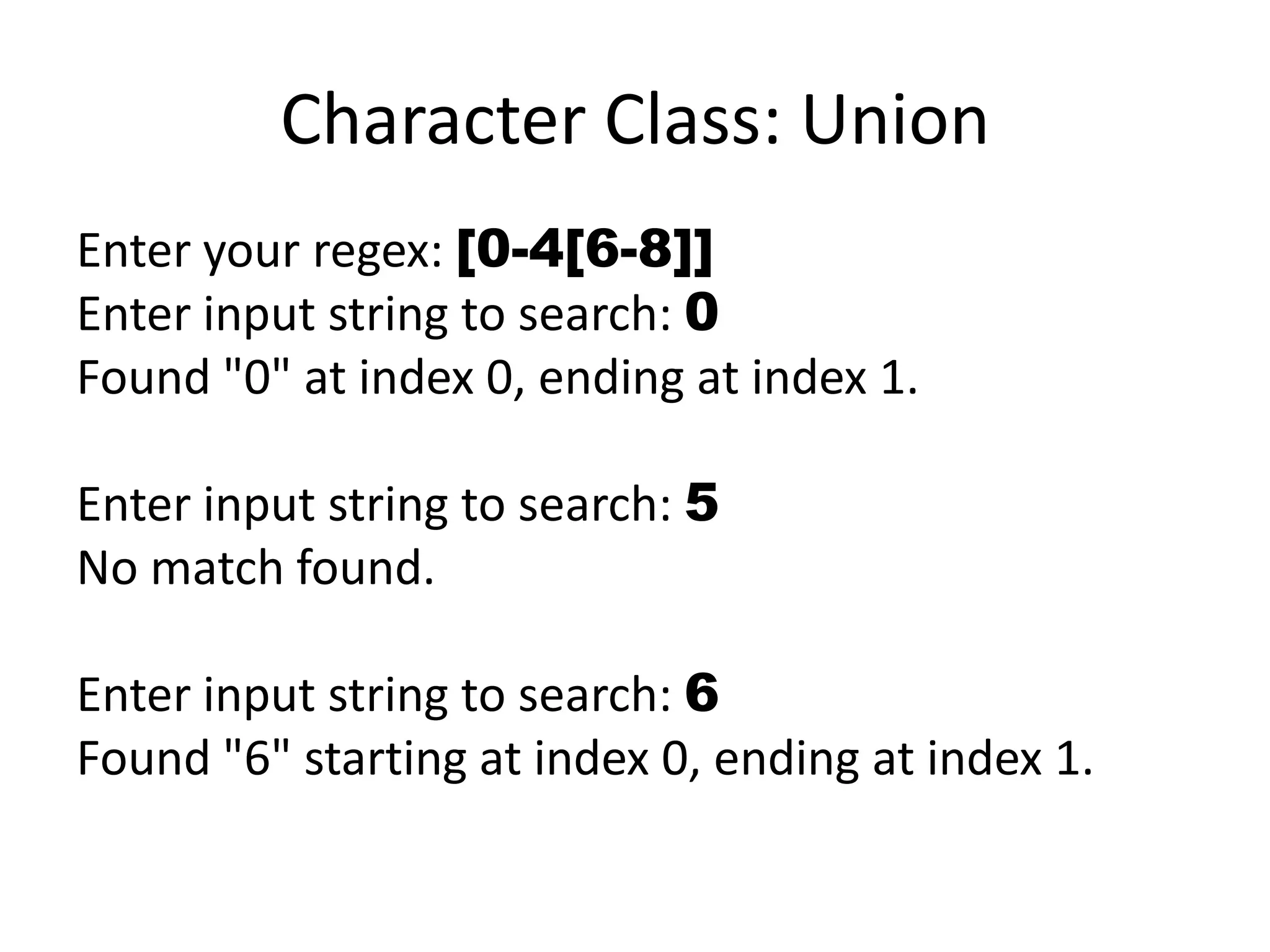 Character Class: Union
Enter your regex: [0-4[6-8]]
Enter input string to search: 0
Found "0" at index 0, ending at index 1.

Enter input string to search: 5
No match found.

Enter input string to search: 6
Found "6" starting at index 0, ending at index 1.
 