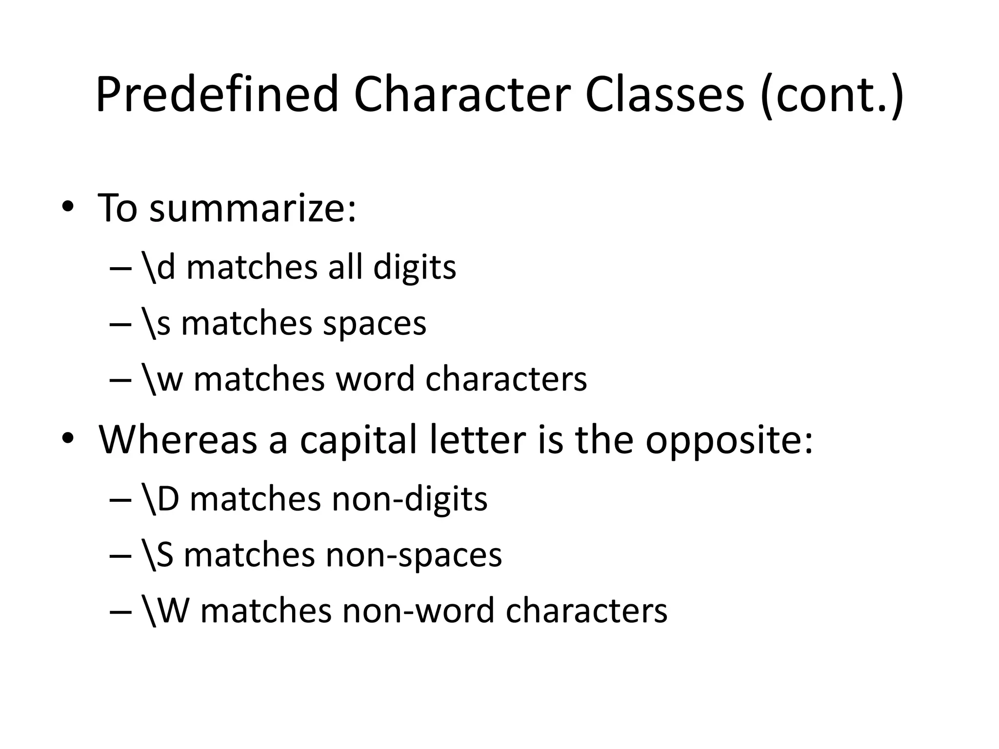 Predefined Character Classes (cont.)
• To summarize:
  – d matches all digits
  – s matches spaces
  – w matches word characters
• Whereas a capital letter is the opposite:
  – D matches non-digits
  – S matches non-spaces
  – W matches non-word characters
 