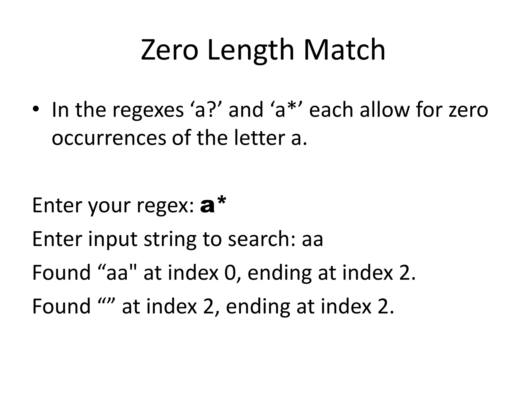 Zero Length Match
• In the regexes ‘a?’ and ‘a*’ each allow for zero
  occurrences of the letter a.

Enter your regex: a*
Enter input string to search: aa
Found “aa" at index 0, ending at index 2.
Found “” at index 2, ending at index 2.
 