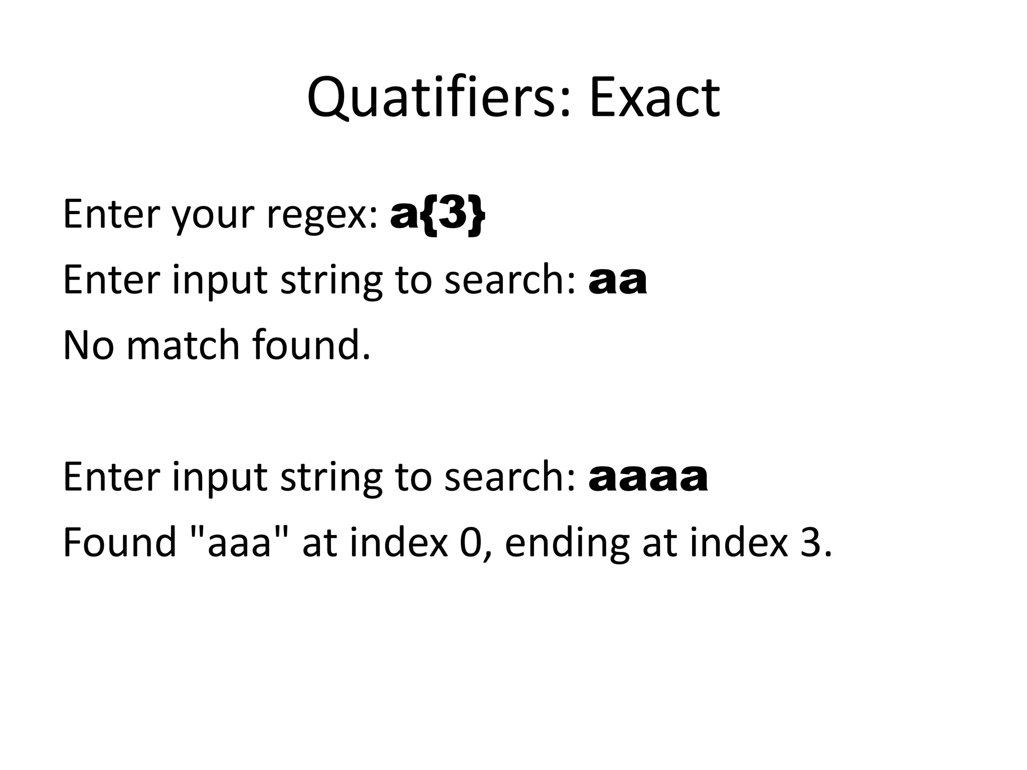Quatifiers: Exact
Enter your regex: a{3}
Enter input string to search: aa
No match found.

Enter input string to search: aaaa
Found "aaa" at index 0, ending at index 3.
 
