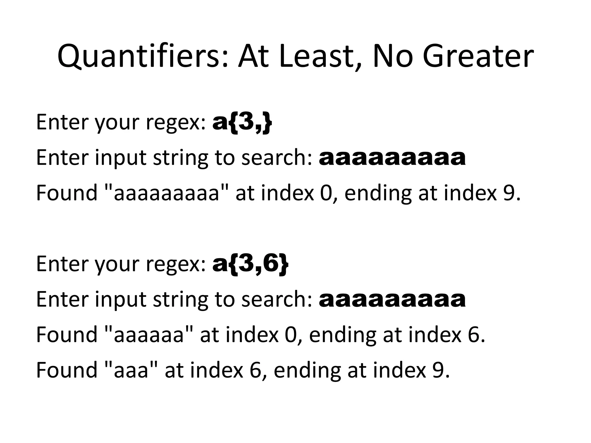 Quantifiers: At Least, No Greater
Enter your regex: a{3,}
Enter input string to search: aaaaaaaaa
Found "aaaaaaaaa" at index 0, ending at index 9.

Enter your regex: a{3,6}
Enter input string to search: aaaaaaaaa
Found "aaaaaa" at index 0, ending at index 6.
Found "aaa" at index 6, ending at index 9.
 
