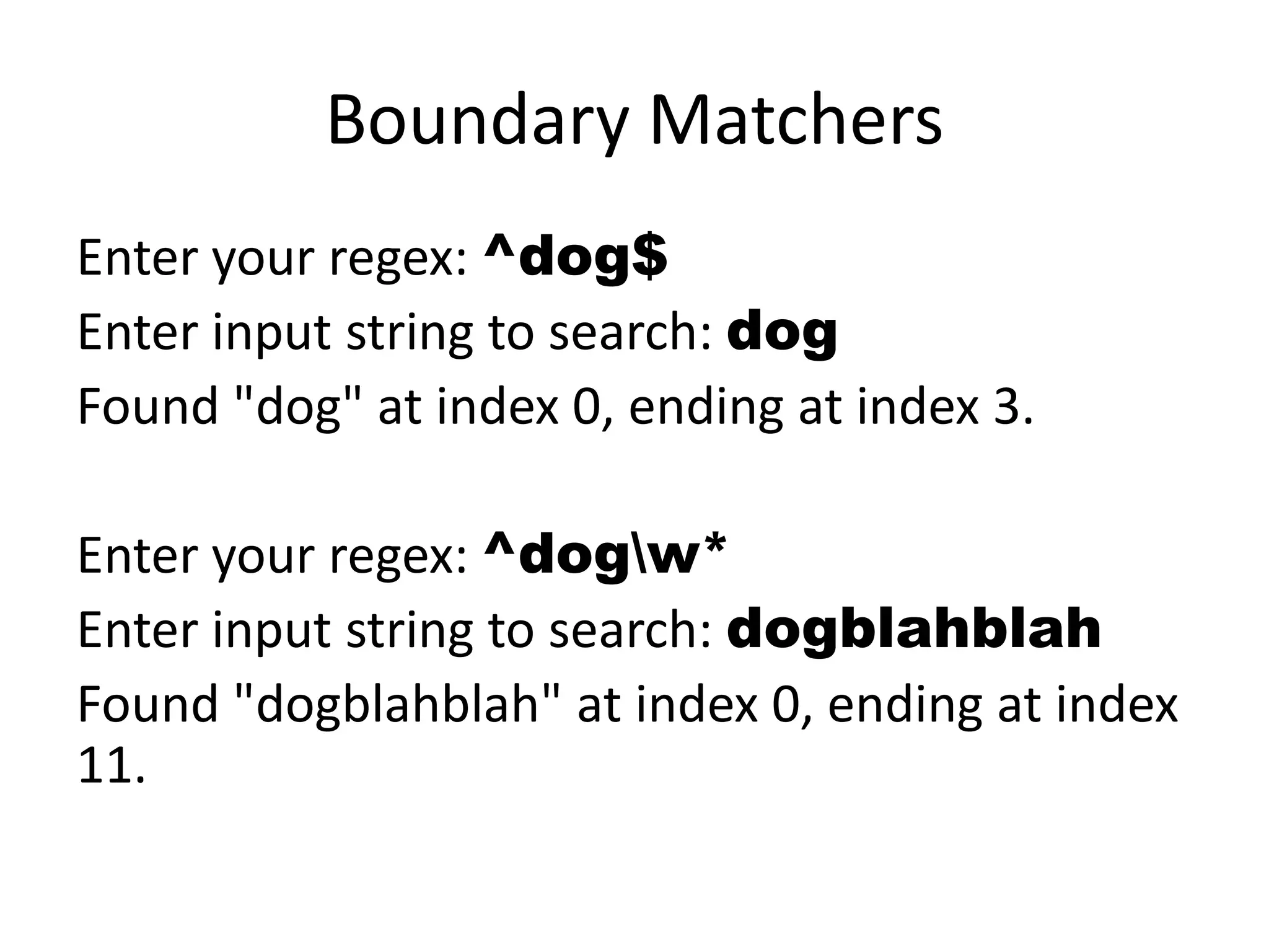 Boundary Matchers
Enter your regex: ^dog$
Enter input string to search: dog
Found "dog" at index 0, ending at index 3.

Enter your regex: ^dogw*
Enter input string to search: dogblahblah
Found "dogblahblah" at index 0, ending at index
11.
 