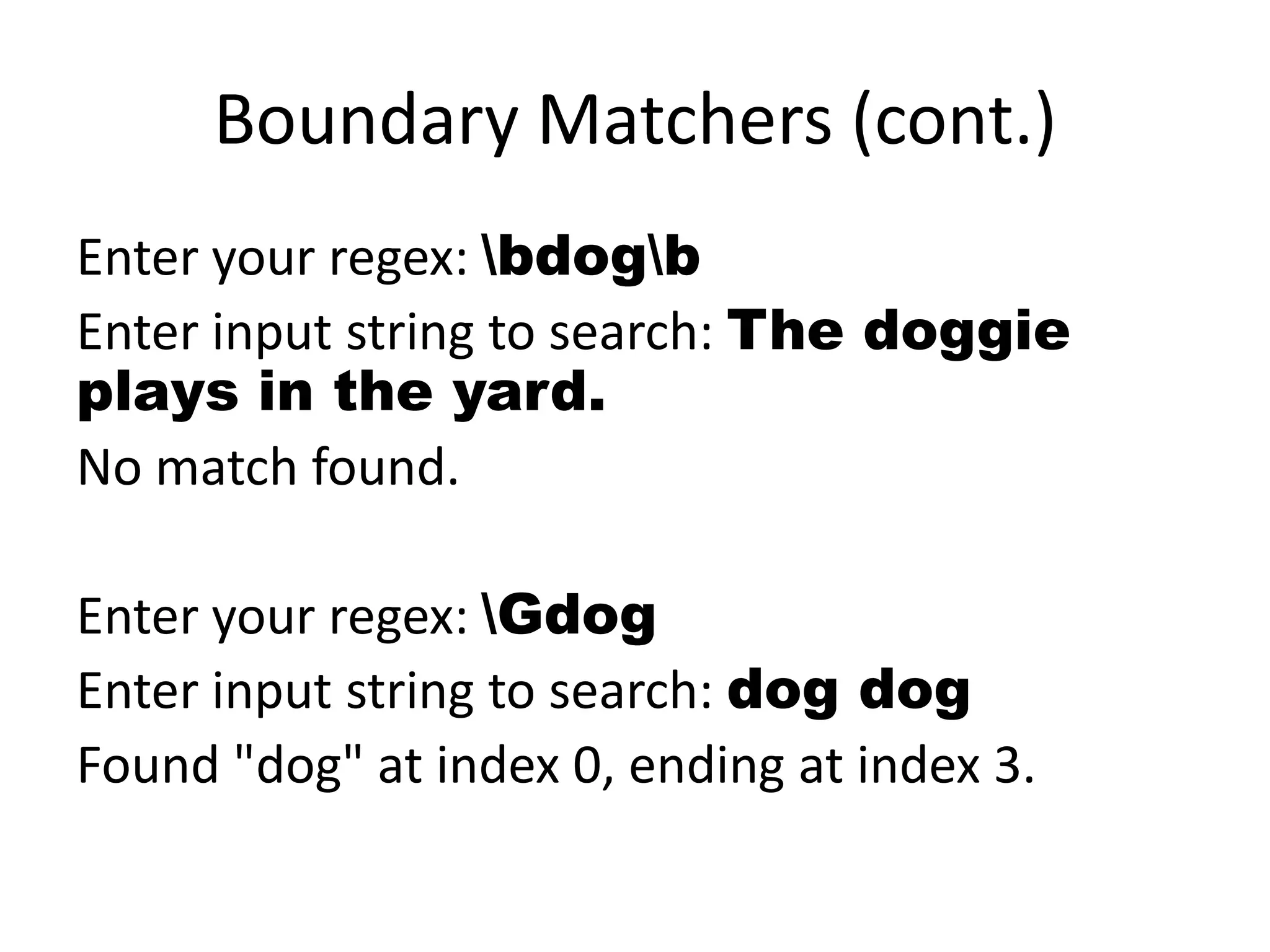 Boundary Matchers (cont.)
Enter your regex: bdogb
Enter input string to search: The doggie
plays in the yard.
No match found.

Enter your regex: Gdog
Enter input string to search: dog dog
Found "dog" at index 0, ending at index 3.
 