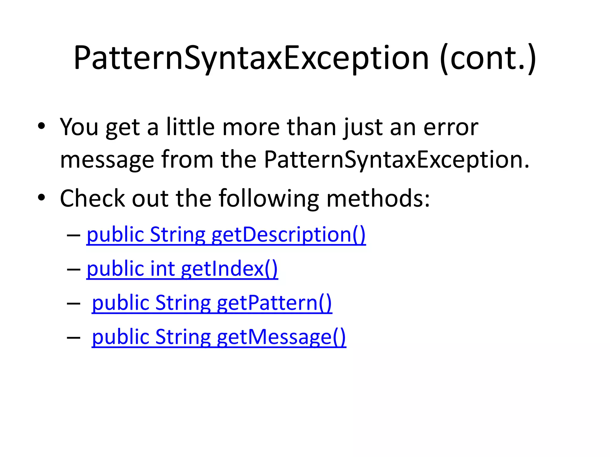 PatternSyntaxException (cont.)
• You get a little more than just an error
  message from the PatternSyntaxException.
• Check out the following methods:
  – public String getDescription()
  – public int getIndex()
  – public String getPattern()
  – public String getMessage()
 