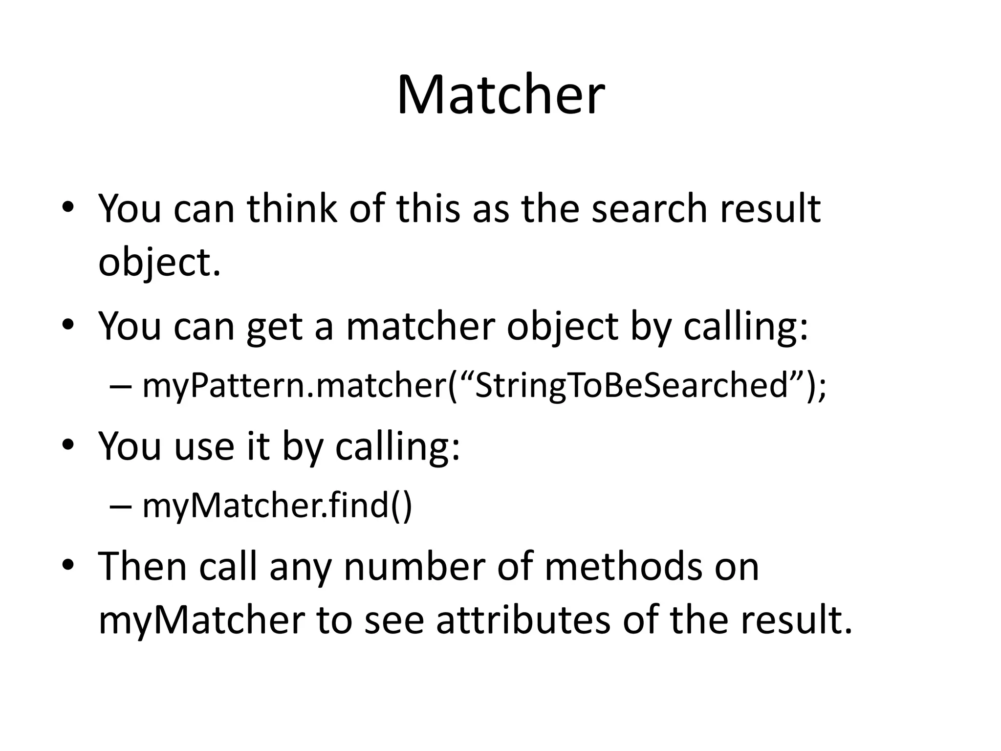 Matcher
• You can think of this as the search result
  object.
• You can get a matcher object by calling:
  – myPattern.matcher(“StringToBeSearched”);
• You use it by calling:
  – myMatcher.find()
• Then call any number of methods on
  myMatcher to see attributes of the result.
 