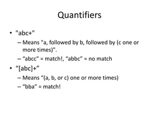 Quantifiers
• "abc+"
  – Means "a, followed by b, followed by (c one or
    more times)".
  – “abcc” = match!, “abbc” = no match
• “*abc++”
  – Means “(a, b, or c) one or more times)
  – “bba” = match!
 