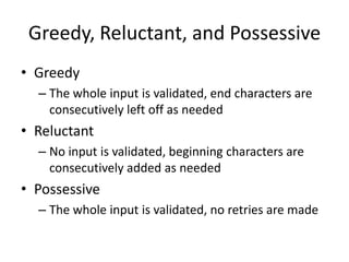 Greedy, Reluctant, and Possessive
• Greedy
  – The whole input is validated, end characters are
    consecutively left off as needed
• Reluctant
  – No input is validated, beginning characters are
    consecutively added as needed
• Possessive
  – The whole input is validated, no retries are made
 