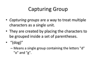 Capturing Group
• Capturing groups are a way to treat multiple
  characters as a single unit.
• They are created by placing the characters to
  be grouped inside a set of parentheses.
• “(dog)”
  – Means a single group containing the letters "d"
    "o" and "g".
 