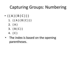 Capturing Groups: Numbering
• ((A)(B(C)))
  1.   ((A)(B(C)))
  2.   (A)
  3.   (B(C))
  4.   (C)
• The index is based on the opening
  parentheses.
 