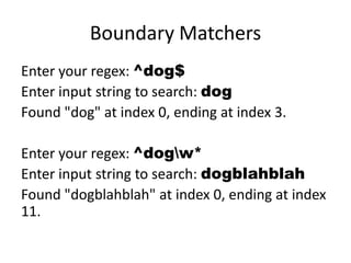 Boundary Matchers
Enter your regex: ^dog$
Enter input string to search: dog
Found "dog" at index 0, ending at index 3.

Enter your regex: ^dogw*
Enter input string to search: dogblahblah
Found "dogblahblah" at index 0, ending at index
11.
 