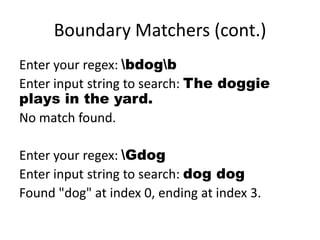 Boundary Matchers (cont.)
Enter your regex: bdogb
Enter input string to search: The doggie
plays in the yard.
No match found.

Enter your regex: Gdog
Enter input string to search: dog dog
Found "dog" at index 0, ending at index 3.
 