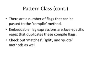 Pattern Class (cont.)
• There are a number of flags that can be
  passed to the ‘compile’ method.
• Embeddable flag expressions are Java-specific
  regex that duplicates these compile flags.
• Check out ‘matches’, ‘split’, and ‘quote’
  methods as well.
 