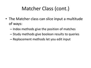 Matcher Class (cont.)
• The Matcher class can slice input a multitude
  of ways:
  – Index methods give the position of matches
  – Study methods give boolean results to queries
  – Replacement methods let you edit input
 