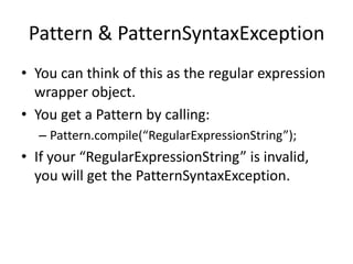 Pattern & PatternSyntaxException
• You can think of this as the regular expression
  wrapper object.
• You get a Pattern by calling:
  – Pattern.compile(“RegularExpressionString”);
• If your “RegularExpressionString” is invalid,
  you will get the PatternSyntaxException.
 