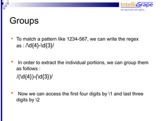 Groups

    To match a pattern like 1234-567, we can write the regex
    as : /d{4}-d{3}/



     In order to extract the individual portions, we can group them
    as follows :
    /(d{4})-(d{3})/


     Now we can access the first four digits by 1 and last three
    digits by 2
 