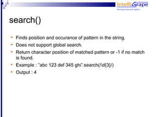search()

    Finds position and occurance of pattern in the string.

    Does not support global search.

    Return character position of matched pattern or -1 if no match
    is found.

    Example : ”abc 123 def 345 ghi”.search(/d{3}/)

    Output : 4
 
