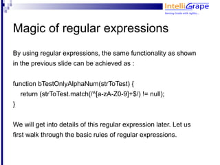 Magic of regular expressions
By using regular expressions, the same functionality as shown
in the previous slide can be achieved as :


function bTestOnlyAlphaNum(strToTest) {
    return (strToTest.match(/^[a-zA-Z0-9]+$/) != null);
}


We will get into details of this regular expression later. Let us
first walk through the basic rules of regular expressions.
 