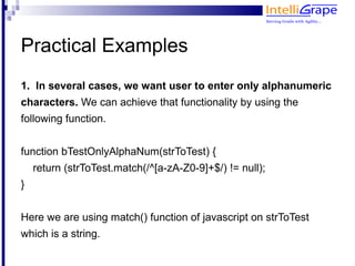 Practical Examples
1. In several cases, we want user to enter only alphanumeric
characters. We can achieve that functionality by using the
following function.


function bTestOnlyAlphaNum(strToTest) {
    return (strToTest.match(/^[a-zA-Z0-9]+$/) != null);
}


Here we are using match() function of javascript on strToTest
which is a string.
 