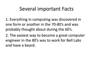 Several important Facts
1. Everything in computing was discovered in
one form or another in the 70-80’s and was
probably thought about during the 60’s.
2. The easiest way to become a great computer
engineer in the 80’s was to work for Bell Labs
and have a beard.
 