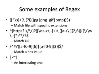 Some examples of Regex
• ([^s]+(.(?i)(jpg|png|gif|bmp))$)
   – Match file with specific extentions
• ^(https?://)?([da-z.-]+).([a-z.]{2,6})([/w
  .-]*)*/?$
   – Match URL
• /^#?([a-f0-9]{6}|[a-f0-9]{3})$/
   – Match a hex value
• [ -~]
   – An interesting one.
 