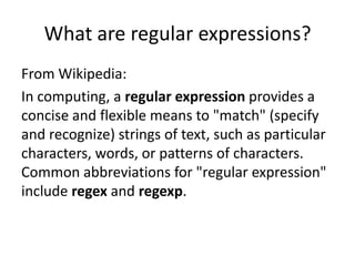 What are regular expressions?
From Wikipedia:
In computing, a regular expression provides a
concise and flexible means to "match" (specify
and recognize) strings of text, such as particular
characters, words, or patterns of characters.
Common abbreviations for "regular expression"
include regex and regexp.
 